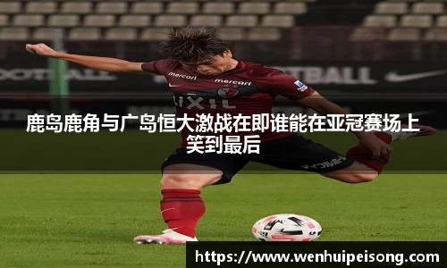 鹿岛鹿角与广岛恒大激战在即谁能在亚冠赛场上笑到最后